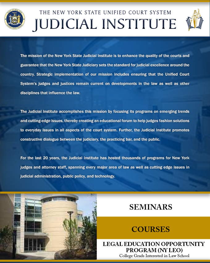 The mission of the New York State Judicial Institute is to enhance the quality of the courts and guarantee that the New York State Judiciary sets the standard for judicial excellence around the country. Strategic implementation of our mission includes ensuring that Unified Court System judges and justices remain current on developments in the law as well as other disciplines that influence the law, by focusing its programs on emerging trends and cutting-edge issues, fosters a “think-tank” atmosphere to help judges fashion solutions to issues facing the justice system, and provides a framework for promoting a constructive dialogue between the Judiciary, the practicing bar, and the public.
For the last 20 years, the Judicial Institute has hosted thousands of programs for New York judges and attorney staff, spanning every major area of law as well as cutting edge issues in judicial administration and public policy.
